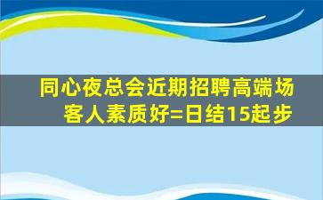 同心夜总会近期招聘高端场客人素质好=日结15起步